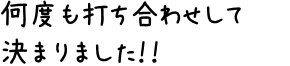 何度も打ち合わせして決まりました!!