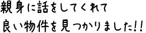 親身に話をしてくれて良い物件を見つかりました!!