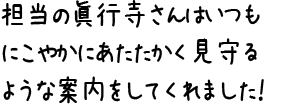 担当の眞行寺さんはいつもにこやかにあたたかく見守るような案内をしてくれました!