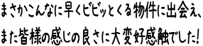 まさかこんなに早くビビッとくる物件に出会え、また皆様の感じの良さに大変好感触でした!