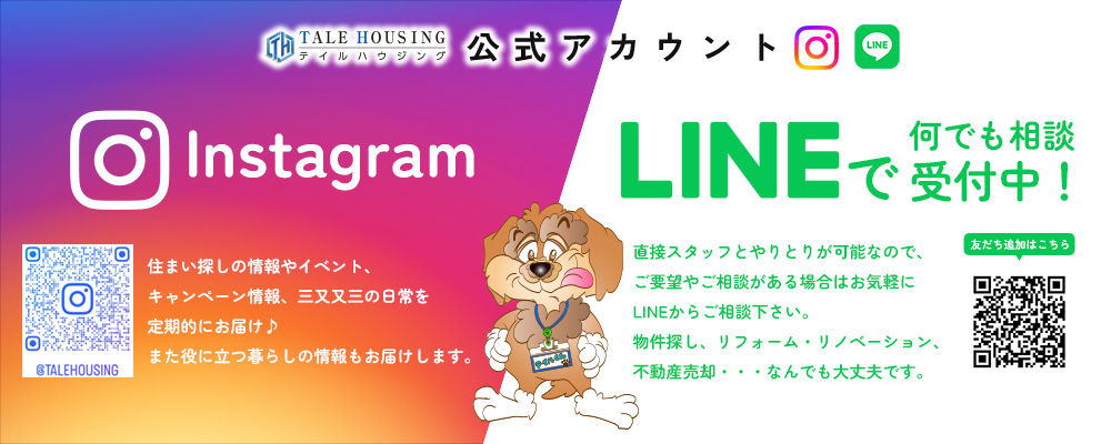 テイルハウジング公式アカウント Instagram：住まい探しの情報やイベント、キャンペーン情報、三又又三の日常を定期的にお届け♪また役に立つ暮らしの情報もお届けします。/LINE：直接スタッフとやりとりが可能なので、ご要望やご相談がある場合はお気軽にLINEからご相談下さい。物件探し、リフォーム・リノベーション、不動産売却・・・なんでも大丈夫です。