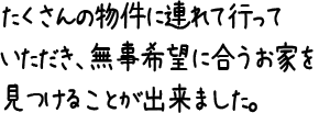 たくさんの物件に連れて行っていただき、無事希望に合うお家を見つけることが出来ました。