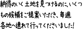 納得のいく土地を見つけるのに、いくつもの候補をご提案いただき、毎週各地へ連れて行ってくださいました！