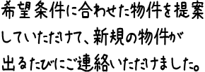 希望条件に合わせた物件を提案していただけて、新規の物件が出るたびにご連絡いただけました。