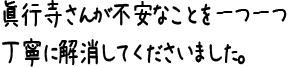 眞行寺さんが不安なことを一つ一つ丁寧に解消してくださいました。