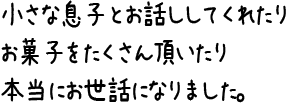 小さな息子とお話ししてくれたりお菓子をたくさん頂いたり本当にお世話になりました。