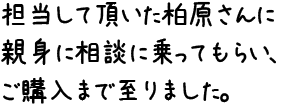 担当して頂いた柏原さんに親身に相談に乗ってもらい、ご購入まで至りました。