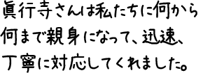 眞行寺さんは私たちに何から何まで親身になって、迅速、丁寧に対応してくれました。