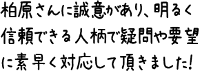 柏原さんに誠意があり、明るく信頼できる人柄で疑問や要望に素早く対応して頂きました！