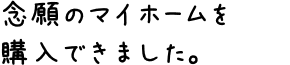 念願のマイホームを購入できました。