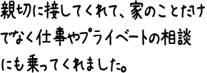 親切に接してくれて、家のことだけでなく仕事やプライベートの相談にも乗ってくれました。